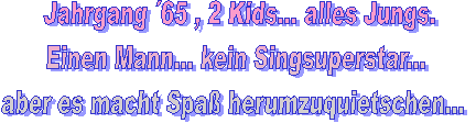 Jahrgang 65 , 2 Kids... alles Jungs.
Einen Mann... kein Singsuperstar...
aber es macht Spaß herumzuquietschen...

