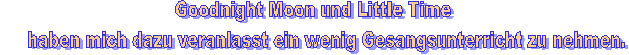 Goodnight Moon und Little Time
     haben mich dazu veranlasst ein wenig Gesangsunterricht zu nehmen.
