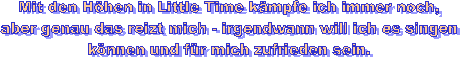 Mit den Höhen in Little Time kämpfe ich immer noch,
aber genau das reizt mich - irgendwann will ich es singen
können und für mich zufrieden sein.