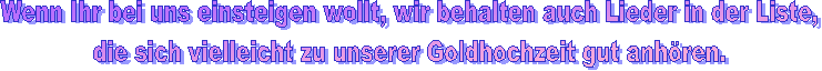 Wenn Ihr bei uns einsteigen wollt, wir behalten auch Lieder in der Liste,
die sich vielleicht zu unserer Goldhochzeit gut anhören.